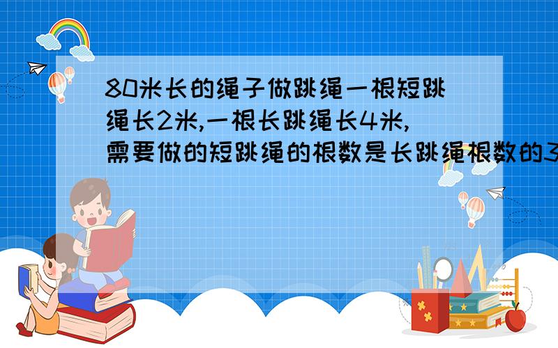 80米长的绳子做跳绳一根短跳绳长2米,一根长跳绳长4米,需要做的短跳绳的根数是长跳绳根数的3倍,可以做多少根长跳绳和多少