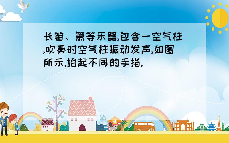 长笛、箫等乐器,包含一空气柱,吹奏时空气柱振动发声,如图所示,抬起不同的手指,