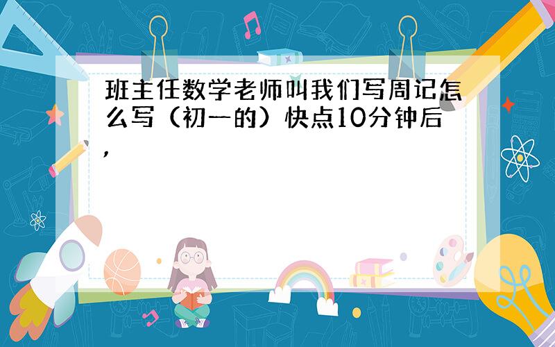 班主任数学老师叫我们写周记怎么写（初一的）快点10分钟后,