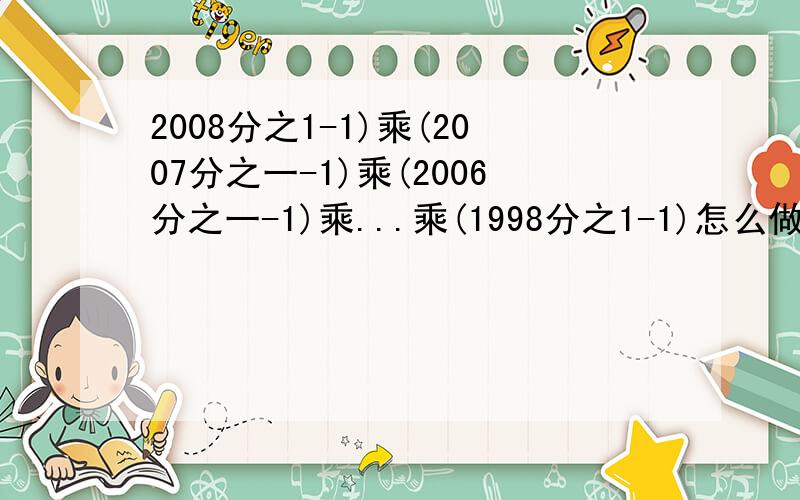 2008分之1-1)乘(2007分之一-1)乘(2006分之一-1)乘...乘(1998分之1-1)怎么做啊