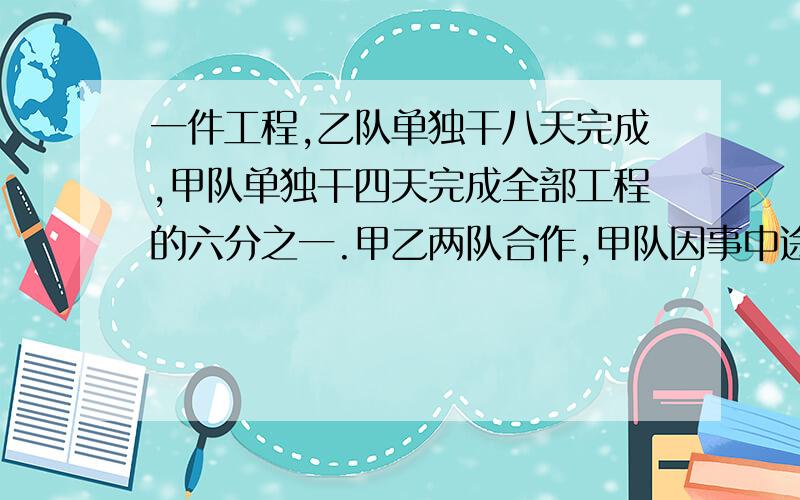 一件工程,乙队单独干八天完成,甲队单独干四天完成全部工程的六分之一.甲乙两队合作,甲队因事中途停工二天,完成这项工程自始