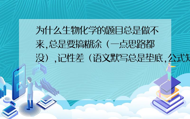 为什么生物化学的题目总是做不来,总是要搞糊涂（一点思路都没）,记性差（语文默写总是垫底,公式知识点总是忘记）（语文句式总