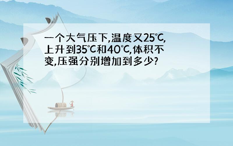 一个大气压下,温度又25℃,上升到35℃和40℃,体积不变,压强分别增加到多少?