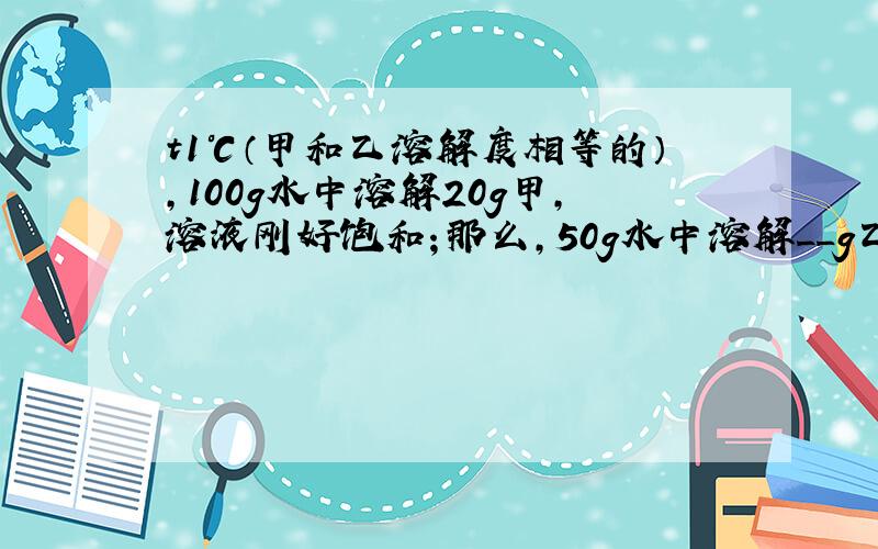 t1℃（甲和乙溶解度相等的）,100g水中溶解20g甲,溶液刚好饱和；那么,50g水中溶解__g乙,溶液打到饱和.答案是