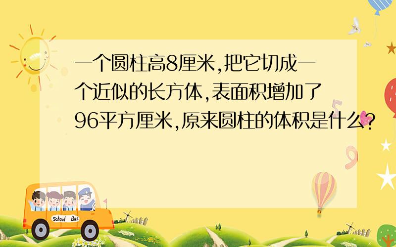 一个圆柱高8厘米,把它切成一个近似的长方体,表面积增加了96平方厘米,原来圆柱的体积是什么?