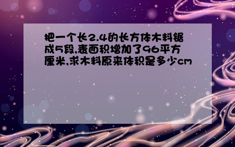 把一个长2.4的长方体木料锯成5段,表面积增加了96平方厘米,求木料原来体积是多少cm