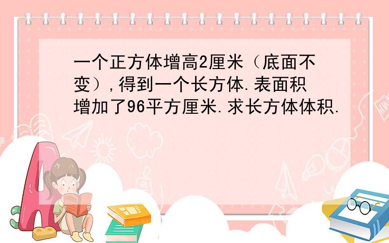 一个正方体增高2厘米（底面不变）,得到一个长方体.表面积增加了96平方厘米.求长方体体积.