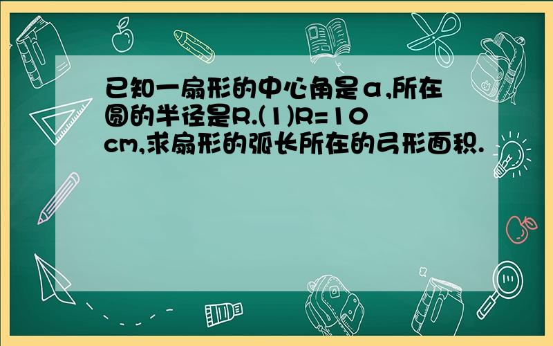 已知一扇形的中心角是α,所在圆的半径是R.(1)R=10cm,求扇形的弧长所在的弓形面积.