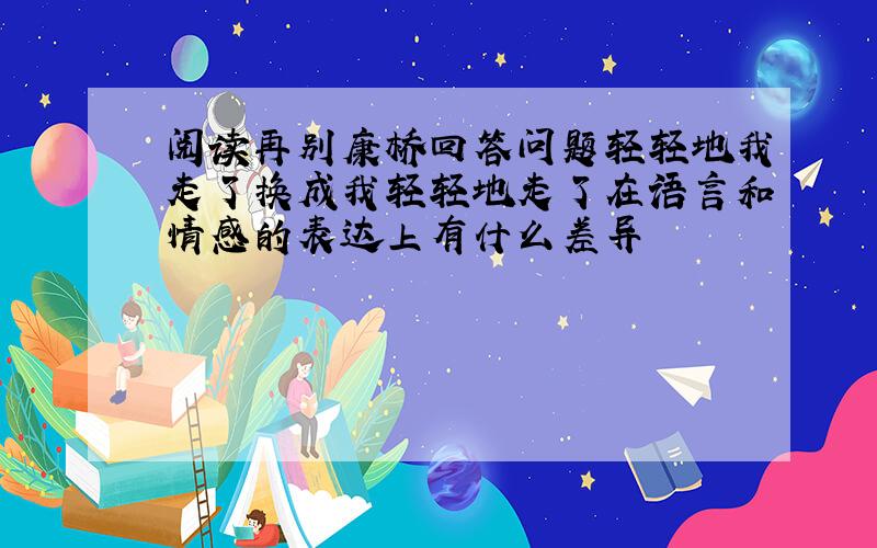 阅读再别康桥回答问题轻轻地我走了换成我轻轻地走了在语言和情感的表达上有什么差异