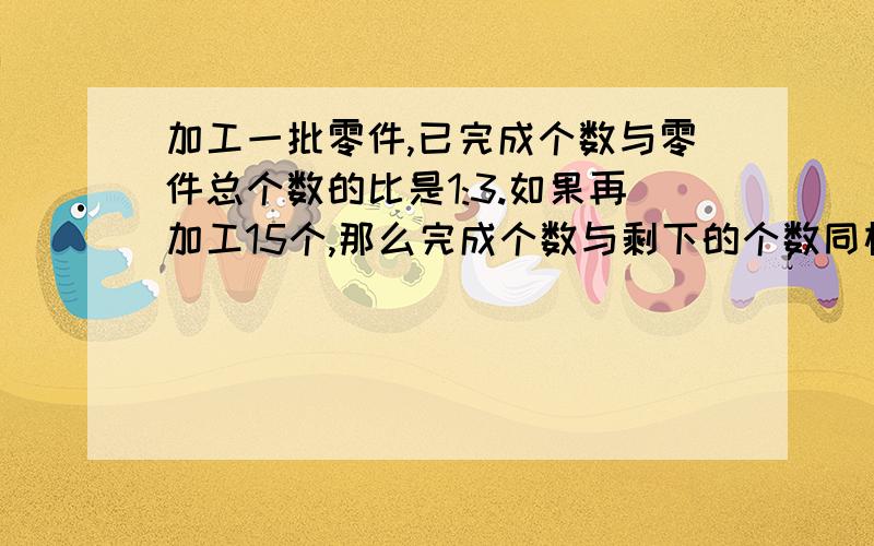 加工一批零件,已完成个数与零件总个数的比是1:3.如果再加工15个,那么完成个数与剩下的个数同样多,这批