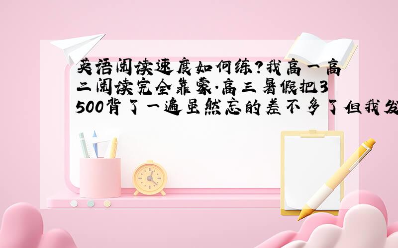 英语阅读速度如何练?我高一高二阅读完全靠蒙.高三暑假把3500背了一遍虽然忘的差不多了但我发现平时做题遇到得几乎都认识或