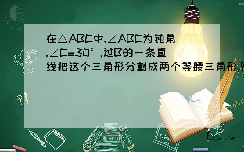 在△ABC中,∠ABC为钝角,∠C=30°,过B的一条直线把这个三角形分割成两个等腰三角形,则∠ABC的度数为多少.