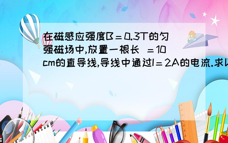 在磁感应强度B＝0.3T的匀强磁场中,放置一根长 ＝10cm的直导线,导线中通过I＝2A的电流.求以下情况,导线所受的安