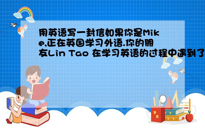 用英语写一封信如果你是Mike,正在英国学习外语.你的朋友Lin Tao 在学习英语的过程中遇到了一些困难,请你给他写一