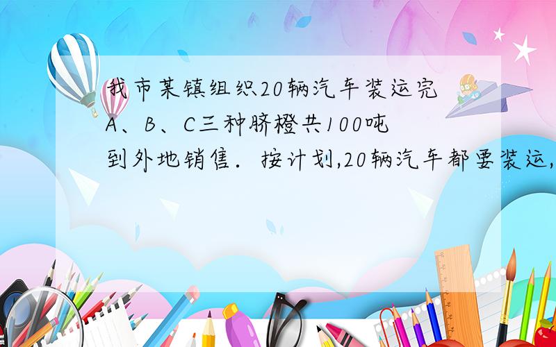 我市某镇组织20辆汽车装运完A、B、C三种脐橙共100吨到外地销售．按计划,20辆汽车都要装运,