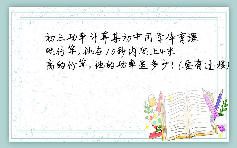 初三功率计算某初中同学体育课爬竹竿,他在10秒内爬上4米高的竹竿,他的功率是多少?（要有过程）