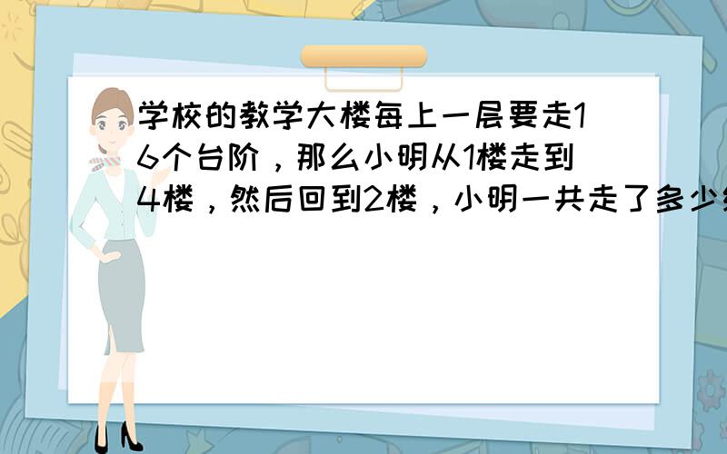 学校的教学大楼每上一层要走16个台阶，那么小明从1楼走到4楼，然后回到2楼，小明一共走了多少级台阶？