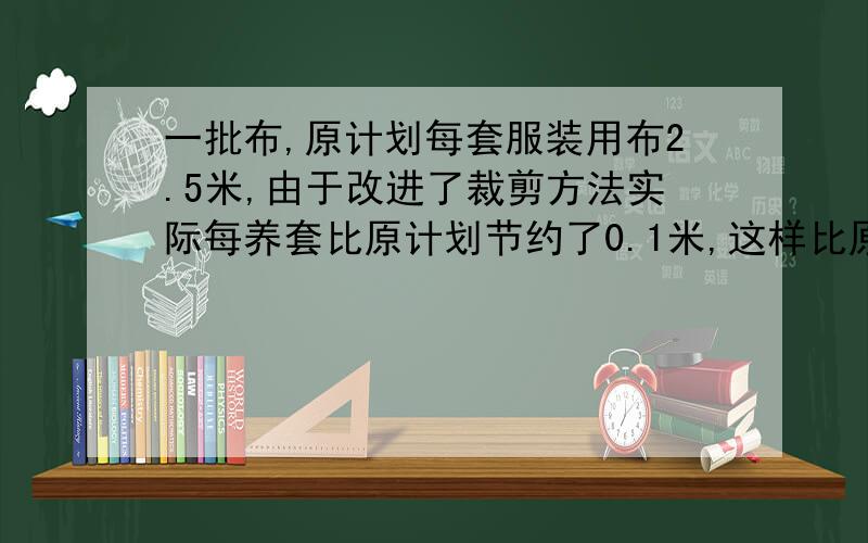 一批布,原计划每套服装用布2.5米,由于改进了裁剪方法实际每养套比原计划节约了0.1米,这样比原计划多做了10套服装,这