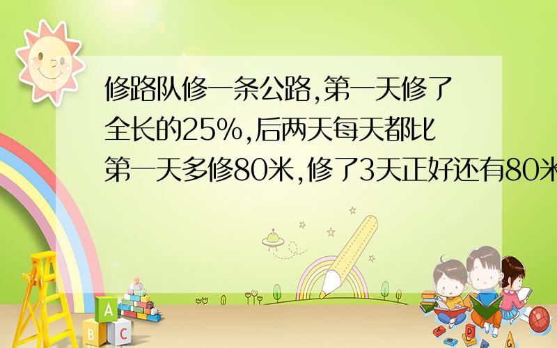 修路队修一条公路,第一天修了全长的25%,后两天每天都比第一天多修80米,修了3天正好还有80米没有修玩,这条公路全长多