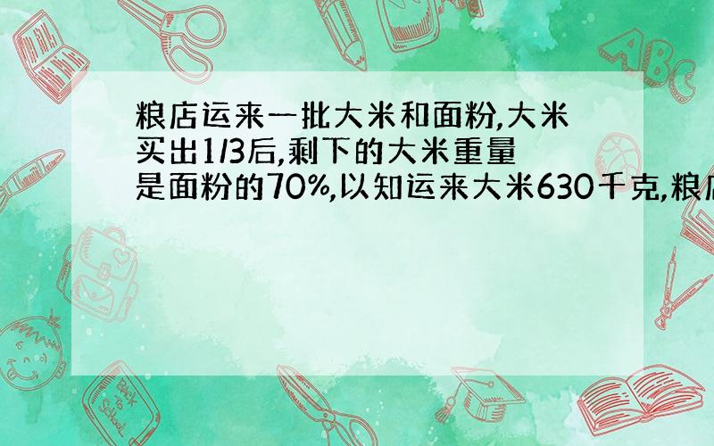 粮店运来一批大米和面粉,大米买出1/3后,剩下的大米重量是面粉的70%,以知运来大米630千克,粮店运来面粉