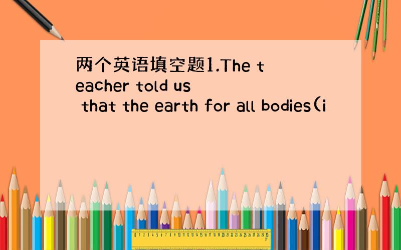 两个英语填空题1.The teacher told us that the earth for all bodies(i