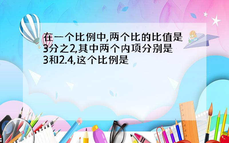 在一个比例中,两个比的比值是3分之2,其中两个内项分别是3和2.4,这个比例是