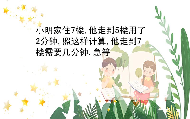 小明家住7楼,他走到5楼用了2分钟,照这样计算,他走到7楼需要几分钟.急等