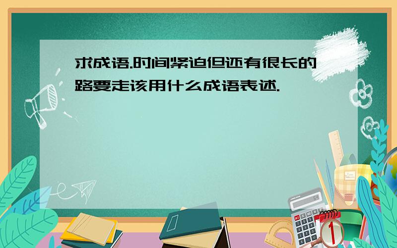 求成语.时间紧迫但还有很长的路要走该用什么成语表述.