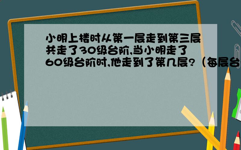 小明上楼时从第一层走到第三层共走了30级台阶,当小明走了60级台阶时,他走到了第几层?（每层台阶数相同