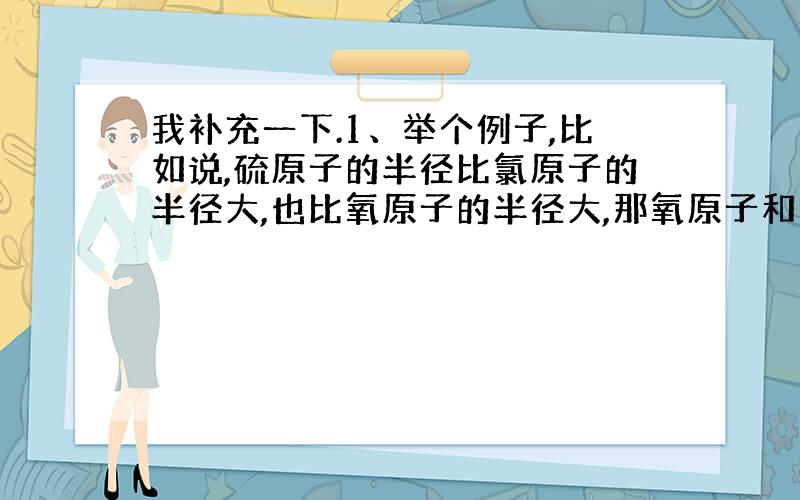 我补充一下.1、举个例子,比如说,硫原子的半径比氯原子的半径大,也比氧原子的半径大,那氧原子和氯原子