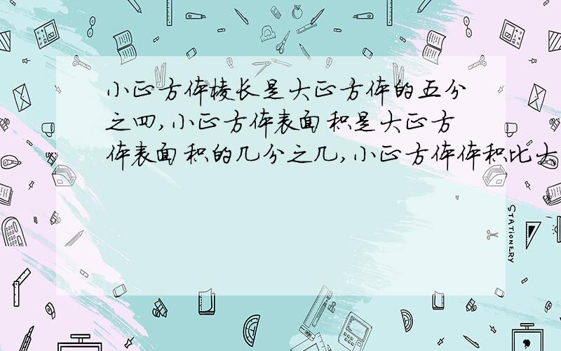 小正方体棱长是大正方体的五分之四,小正方体表面积是大正方体表面积的几分之几,小正方体体积比大正方体体