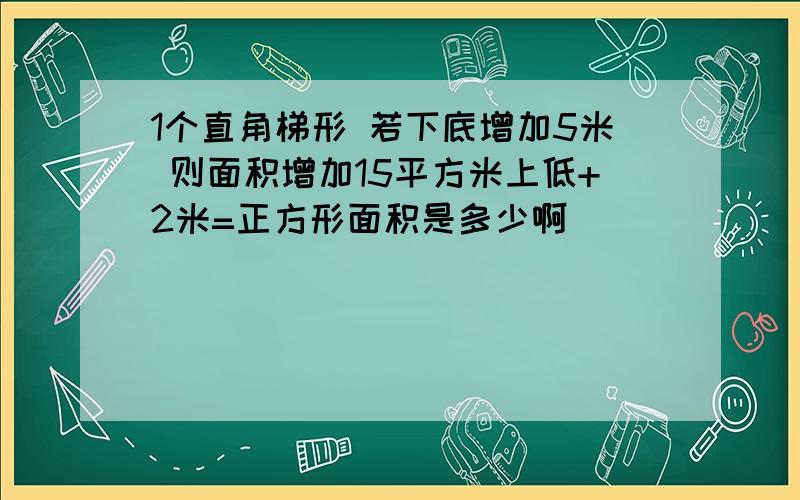 1个直角梯形 若下底增加5米 则面积增加15平方米上低+2米=正方形面积是多少啊