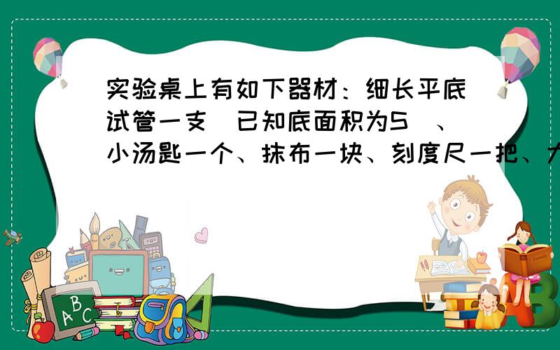 实验桌上有如下器材：细长平底试管一支（已知底面积为S）、小汤匙一个、抹布一块、刻度尺一把、大水槽一个（水槽的深度大于平底