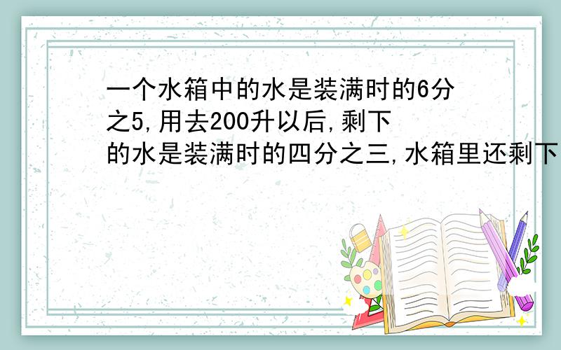 一个水箱中的水是装满时的6分之5,用去200升以后,剩下的水是装满时的四分之三,水箱里还剩下多少升水?