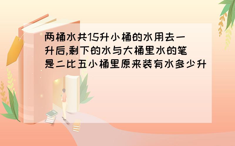 两桶水共15升小桶的水用去一升后,剩下的水与大桶里水的笔是二比五小桶里原来装有水多少升