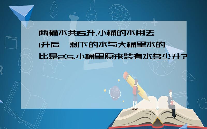 两桶水共15升.小桶的水用去1升后,剩下的水与大桶里水的比是2:5.小桶里原来装有水多少升?