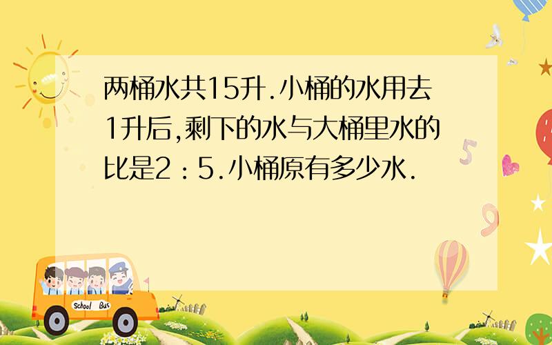 两桶水共15升.小桶的水用去1升后,剩下的水与大桶里水的比是2：5.小桶原有多少水.