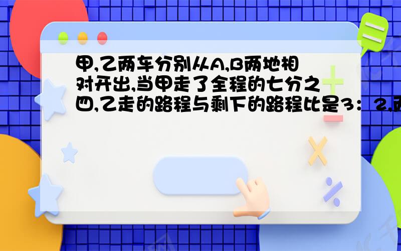 甲,乙两车分别从A,B两地相对开出,当甲走了全程的七分之四,乙走的路程与剩下的路程比是3：2,两车相距120