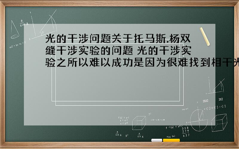 光的干涉问题关于托马斯.杨双缝干涉实验的问题 光的干涉实验之所以难以成功是因为很难找到相干光源几乎所有的资料上面都是这样