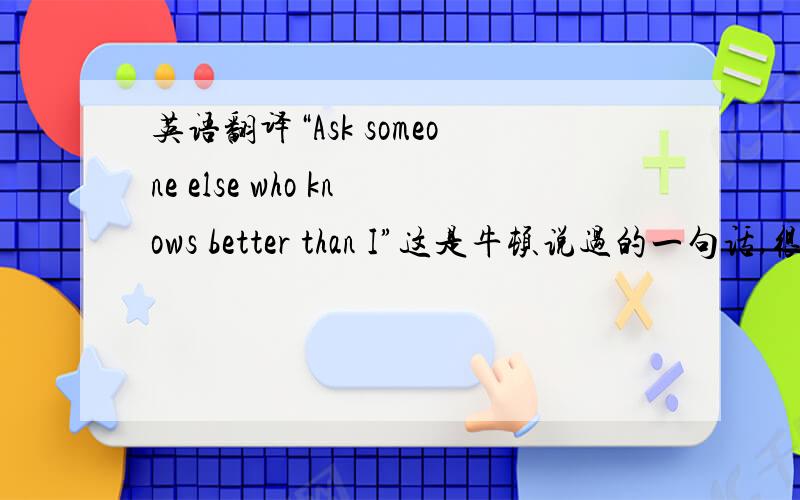 英语翻译“Ask someone else who knows better than I”这是牛顿说过的一句话,很谦虚