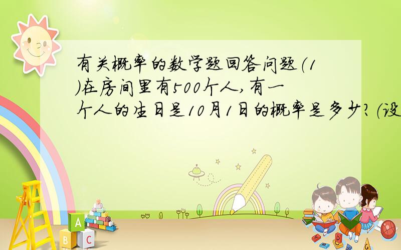 有关概率的数学题回答问题（1）在房间里有500个人,有一个人的生日是10月1日的概率是多少?（设一年为365天）（2）在