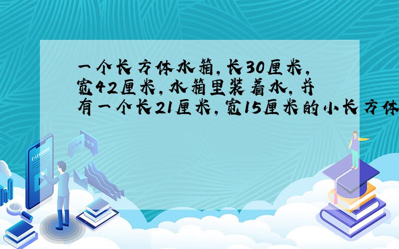 一个长方体水箱,长30厘米,宽42厘米,水箱里装着水,并有一个长21厘米,宽15厘米的小长方体铁块完全浸没在水中,