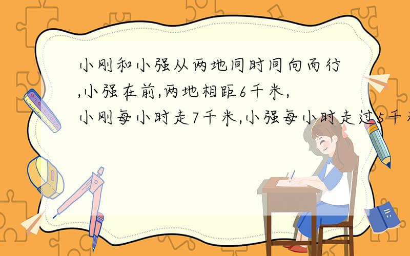 小刚和小强从两地同时同向而行,小强在前,两地相距6千米,小刚每小时走7千米,小强每小时走过5千米,如果小刚带了一只狗和他