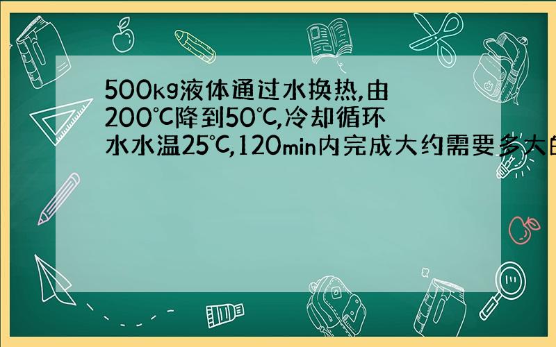 500kg液体通过水换热,由200℃降到50℃,冷却循环水水温25℃,120min内完成大约需要多大的流量.