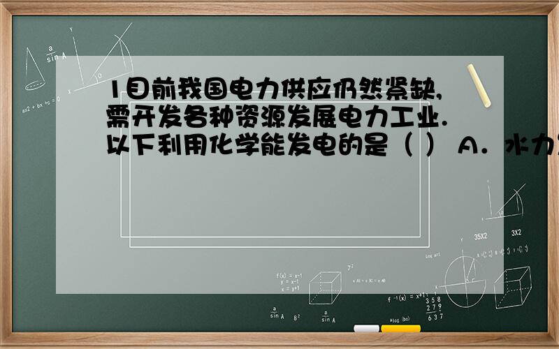 1目前我国电力供应仍然紧缺,需开发各种资源发展电力工业.以下利用化学能发电的是（ ） A．水力发电 B．