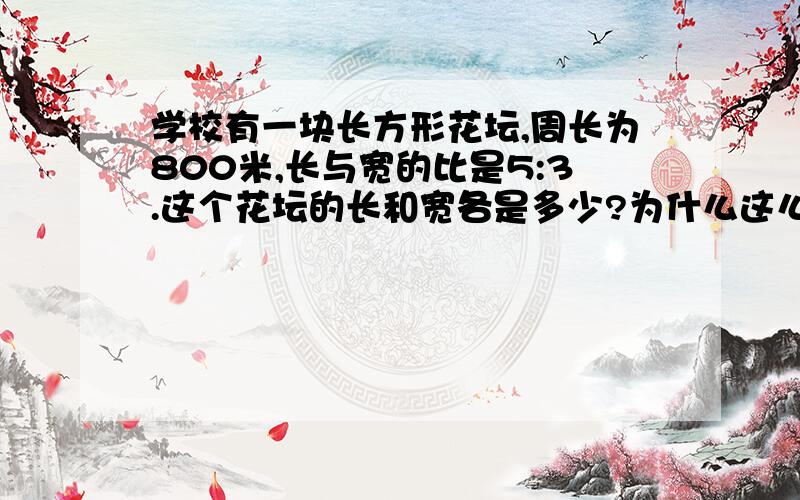 学校有一块长方形花坛,周长为800米,长与宽的比是5:3.这个花坛的长和宽各是多少?为什么这么做?