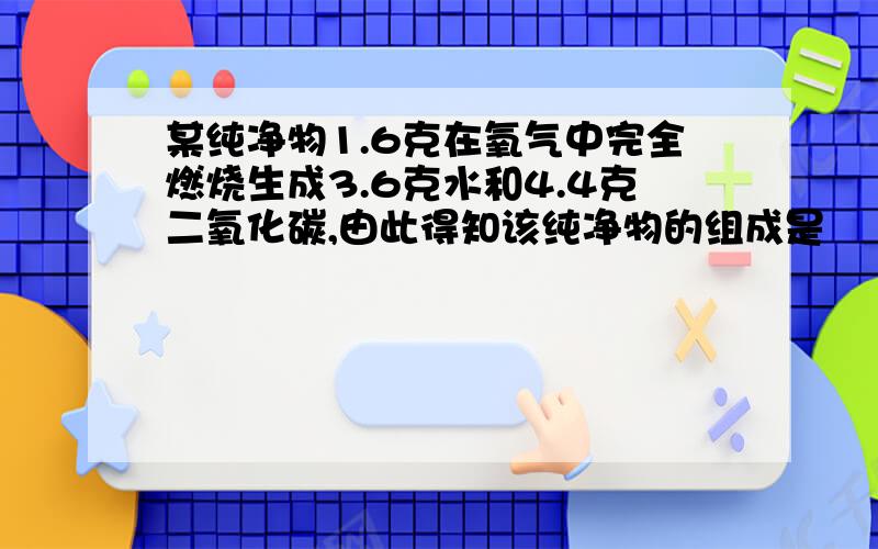 某纯净物1.6克在氧气中完全燃烧生成3.6克水和4.4克二氧化碳,由此得知该纯净物的组成是