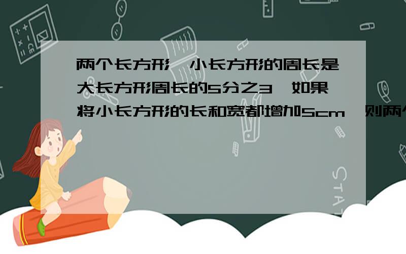 两个长方形,小长方形的周长是大长方形周长的5分之3,如果将小长方形的长和宽都增加5cm,则两个长方形的周长一样长,原来小