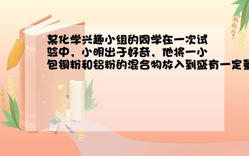 某化学兴趣小组的同学在一次试验中，小明出于好奇，他将一小包铜粉和铝粉的混合物放入到盛有一定量硝酸银溶液的烧杯中，充分反应