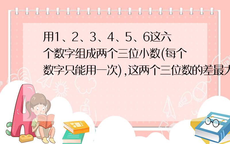 用1、2、3、4、5、6这六个数字组成两个三位小数(每个数字只能用一次),这两个三位数的差最大是（）,最小是